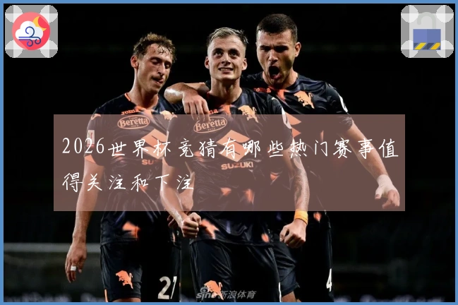 2026世界杯竞猜有哪些热门赛事值得关注和下注