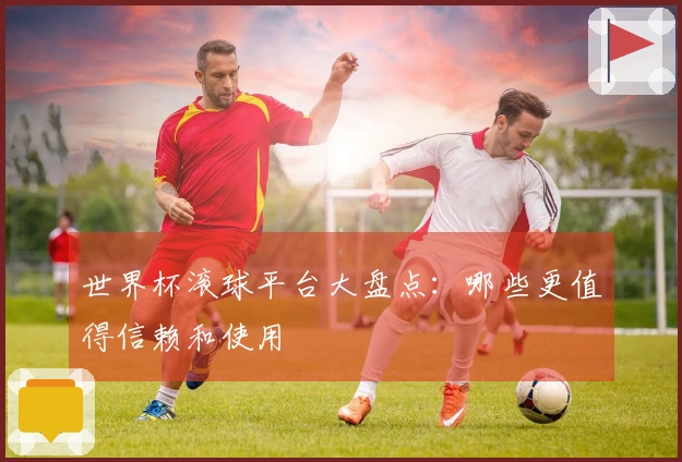 世界杯滚球平台大盘点：哪些更值得信赖和使用